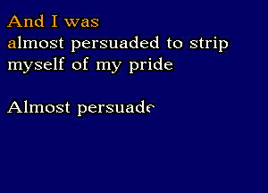 And I was

almost persuaded to strip
myself of my pride

Almost persuadc