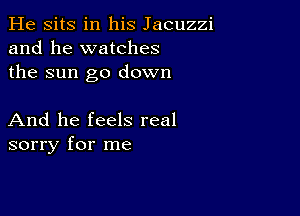 He sits in his Jacuzzi
and he watches
the sun go down

And he feels real
sorry for me