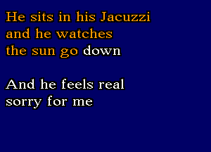 He sits in his Jacuzzi
and he watches
the sun go down

And he feels real
sorry for me