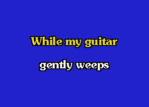 While my guitar

gently weeps