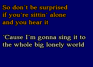 So don't be surprised
if you're sittin' alone
and you hear it

CauSe I'm gonna Sing it to
the whole big lonely world