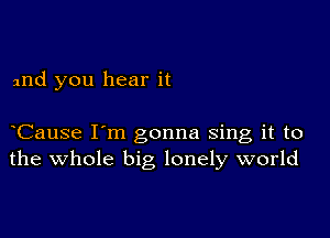 and you hear it

Cause I'm gonna sing it to
the whole big lonely world