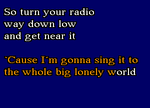 So turn your radio
way down low
and get near it

Cause I'm gonna sing it to
the whole big lonely world