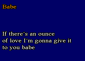 If there's an ounce
of love I'm gonna give it
to you babe