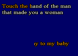 Touch the hand of the man
that made you a woman

1y to my baby