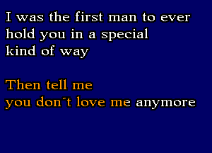 I was the first man to ever
hold you in a special
kind of way

Then tell me
you don't love me anymore