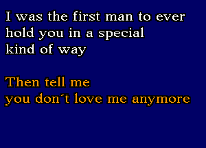 I was the first man to ever
hold you in a special
kind of way

Then tell me
you don't love me anymore