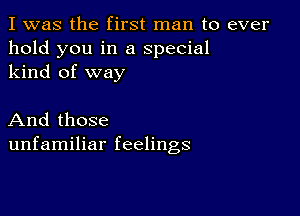 I was the first man to ever
hold you in a special
kind of way

And those
unfamiliar feelings