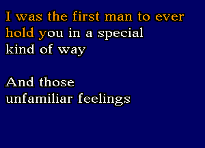 I was the first man to ever
hold you in a special
kind of way

And those
unfamiliar feelings