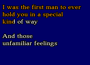 I was the first man to ever
hold you in a special
kind of way

And those
unfamiliar feelings