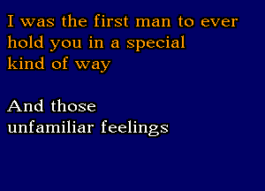 I was the first man to ever
hold you in a special
kind of way

And those
unfamiliar feelings