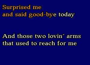 Surprised me
and said good-bye today

And those two lovin' arms
that used to reach for me