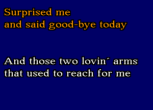 Surprised me
and said good-bye today

And those two lovin' arms
that used to reach for me