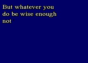 But whatever you

do be wise enough
not