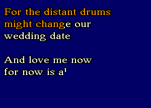 For the distant drums
might change our
wedding date

And love me now
for now is a'