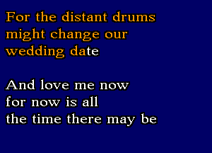 For the distant drums

might change our
wedding date

And love me now
for now is all

the time there may be