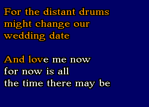 For the distant drums

might change our
wedding date

And love me now
for now is all

the time there may be