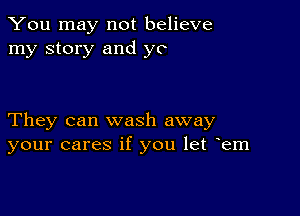 You may not believe
my story and ye

They can wash away
your cares if you let yem