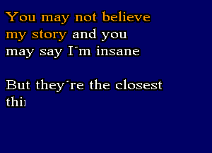 You may not believe
my story and you
may say I'm insane

But they're the closest
thi1