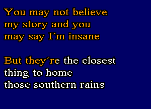 You may not believe
my story and you
may say I'm insane

But they're the closest
thing to home
those southern rains