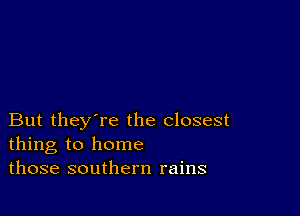 But they're the closest
thing to home
those southern rains