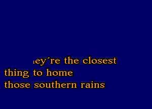 ley're the closest
thing to home
those southern rains