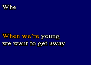 XVhen were young
we want to get away