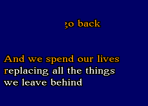 go back

And we spend our lives
replacing all the things
we leave behind