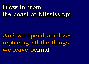 Blow in from
the coast of Mississippi

And we spend our lives
replacing all the things
we leave behind