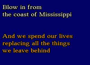 Blow in from
the coast of Mississippi

And we spend our lives
replacing all the things
we leave behind