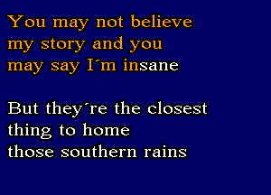 You may not believe
my story and you
may say I'm insane

But they're the closest
thing to home
those southern rains