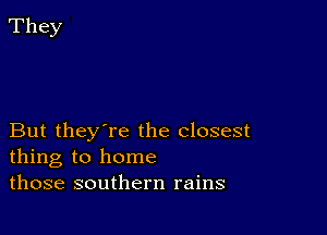 But they're the closest
thing to home
those southern rains