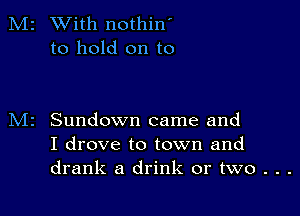 M2 With nothin'
to hold on to

Sundown came and
I drove to town and
drank a drink or two . . .