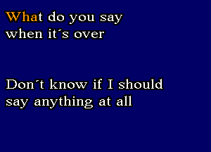 What do you say
when it's over

Don't know if I should
say anything at all