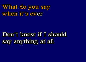 What do you say
when it's over

Don't know if I should
say anything at all