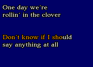 One day we're
rollin' in the clover

Don't know if I should
say anything at all