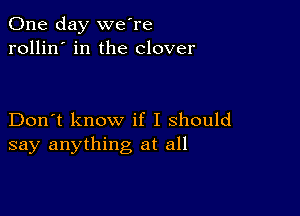 One day we're
rollin' in the clover

Don't know if I should
say anything at all