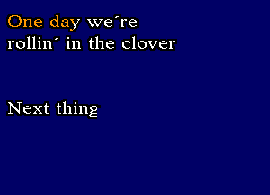 One day we're
rollin' in the clover

Next thing