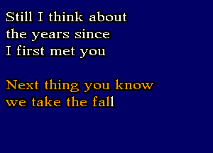 Still I think about
the years Since
I first met you

Next thing you know
we take the fall