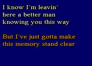 I know I'm leavin'
here a better man
knowing you this way

But I've just gotta make
this memory stand Clear