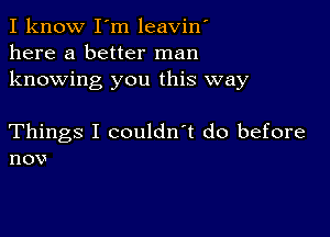 I know I'm leavin'
here a better man
knowing you this way

Things I couldn't do before
nov