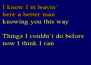 I know I'm leavin'
here a better man
knowing you this way

Things I couldn't do before
now I think I can