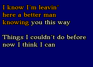 I know I'm leavin'
here a better man
knowing you this way

Things I couldn't do before
now I think I can