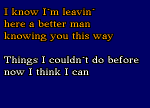 I know I'm leavin'
here a better man
knowing you this way

Things I couldn't do before
now I think I can