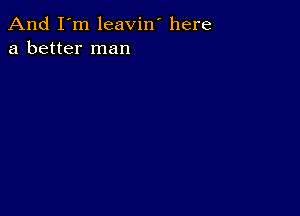 And I'm leavin' here
a better man