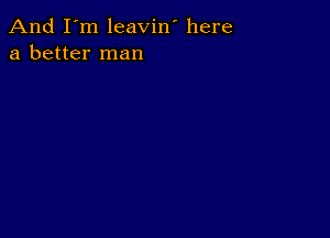 And I'm leavin' here
a better man