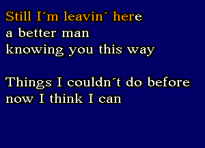 Still I'm leavin' here
a better man

knowing you this way

Things I couldn't do before
now I think I can