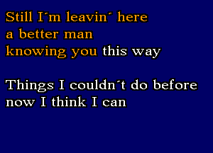 Still I'm leavin' here
a better man

knowing you this way

Things I couldn't do before
now I think I can