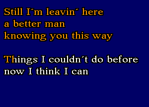 Still I'm leavin' here
a better man

knowing you this way

Things I couldn't do before
now I think I can