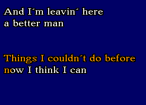 And I'm leavin' here
a better man

Things I couldn't do before
now I think I can